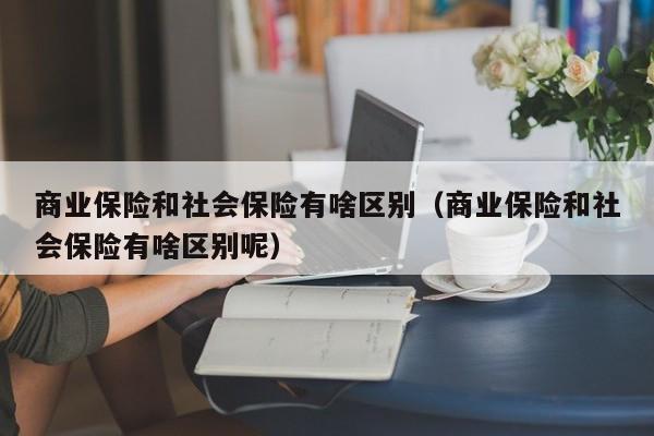 商业保险和社会保险有啥区别（商业保险和社会保险有啥区别呢）